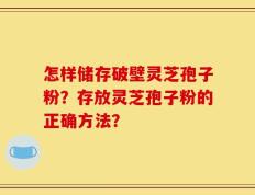 怎样储存破壁灵芝孢子粉？存放灵芝孢子粉的正确方法？