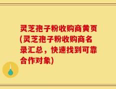 灵芝孢子粉收购商黄页(灵芝孢子粉收购商名录汇总，快速找到可靠合作对象)