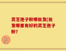 灵芝孢子粉哪批发(批发哪里有好的灵芝孢子粉？