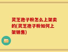 灵芝孢子粉怎么上架卖的(灵芝孢子粉如何上架销售)
