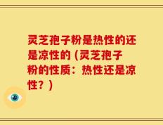 灵芝孢子粉是热性的还是凉性的 (灵芝孢子粉的性质：热性还是凉性？)