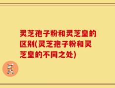 灵芝孢子粉和灵芝皇的区别(灵芝孢子粉和灵芝皇的不同之处)