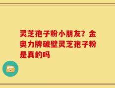 灵芝孢子粉小朋友？金奥力牌破壁灵芝孢子粉是真的吗