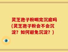 灵芝孢子粉喝完沉底吗(灵芝孢子粉会不会沉淀？如何避免沉淀？)