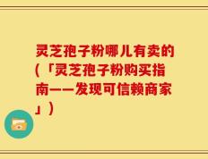 灵芝孢子粉哪儿有卖的(「灵芝孢子粉购买指南——发现可信赖商家」)