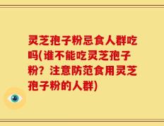 灵芝孢子粉忌食人群吃吗(谁不能吃灵芝孢子粉？注意防范食用灵芝孢子粉的人群)