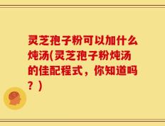 灵芝孢子粉可以加什么炖汤(灵芝孢子粉炖汤的佳配程式，你知道吗？)