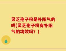 灵芝孢子粉是补阳气的吗(灵芝孢子粉有补阳气的功效吗？)
