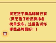 灵芝孢子粉品牌排行有(灵芝孢子粉品牌排名榜单发布，这里告诉你哪些品牌最好！)