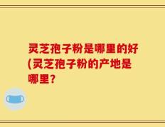 灵芝孢子粉是哪里的好(灵芝孢子粉的产地是哪里？