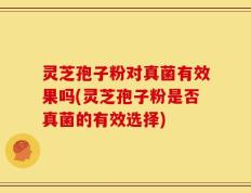 灵芝孢子粉对真菌有效果吗(灵芝孢子粉是否真菌的有效选择)
