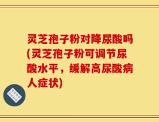 灵芝孢子粉对降尿酸吗(灵芝孢子粉可调节尿酸水平，缓解高尿酸病人症状)