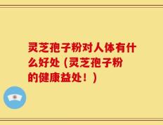 灵芝孢子粉对人体有什么好处 (灵芝孢子粉的健康益处！)