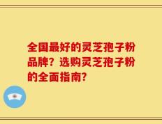 全国最好的灵芝孢子粉品牌？选购灵芝孢子粉的全面指南？