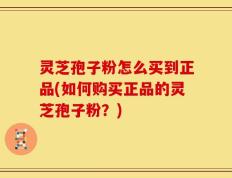灵芝孢子粉怎么买到正品(如何购买正品的灵芝孢子粉？)