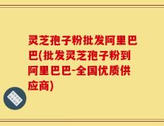 灵芝孢子粉批发阿里巴巴(批发灵芝孢子粉到阿里巴巴-全国优质供应商)
