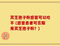 灵芝孢子粉感冒可以吃不 (感冒患者可否服用灵芝孢子粉？)