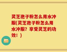 灵芝孢子粉怎么用水冲服(灵芝孢子粉怎么用水冲服？享受灵芝的功效！)