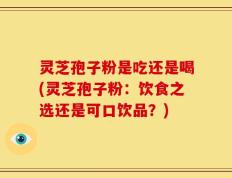 灵芝孢子粉是吃还是喝(灵芝孢子粉：饮食之选还是可口饮品？)