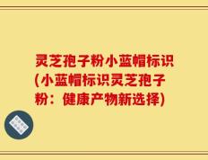 灵芝孢子粉小蓝帽标识(小蓝帽标识灵芝孢子粉：健康产物新选择)
