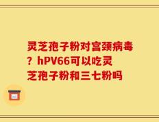 灵芝孢子粉对宫颈病毒？hPV66可以吃灵芝孢子粉和三七粉吗
