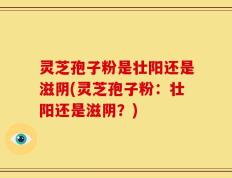 灵芝孢子粉是壮阳还是滋阴(灵芝孢子粉：壮阳还是滋阴？)
