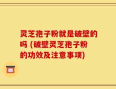 灵芝孢子粉就是破壁的吗 (破壁灵芝孢子粉的功效及注意事项)