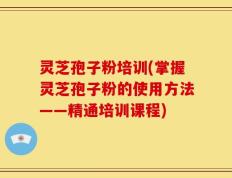 灵芝孢子粉培训(掌握灵芝孢子粉的使用方法——精通培训课程)