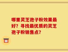 哪里灵芝孢子粉效果最好？寻找最优质的灵芝孢子粉销售点？