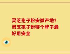 灵芝孢子粉安微产地？灵芝孢子粉哪个牌子最好用安全