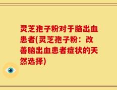 灵芝孢子粉对于脑出血患者(灵芝孢子粉：改善脑出血患者症状的天然选择)