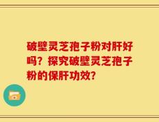 破壁灵芝孢子粉对肝好吗？探究破壁灵芝孢子粉的保肝功效？