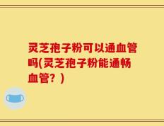 灵芝孢子粉可以通血管吗(灵芝孢子粉能通畅血管？)
