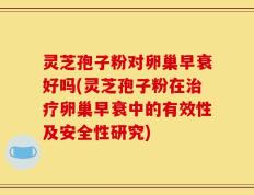 灵芝孢子粉对卵巢早衰好吗(灵芝孢子粉在治疗卵巢早衰中的有效性及安全性研究)