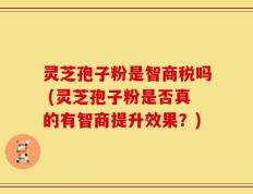 灵芝孢子粉是智商税吗 (灵芝孢子粉是否真的有智商提升效果？)