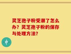 灵芝孢子粉受潮了怎么办？灵芝孢子粉的保存与处理方法？