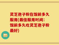 灵芝孢子粉在饭前多久服用(最佳服用时间：饭前多久吃灵芝孢子粉最好)