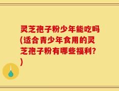 灵芝孢子粉少年能吃吗(适合青少年食用的灵芝孢子粉有哪些福利？)