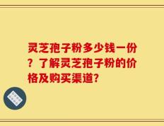 灵芝孢子粉多少钱一份？了解灵芝孢子粉的价格及购买渠道？