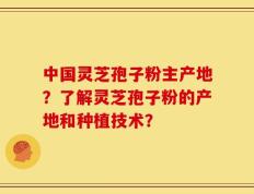 中国灵芝孢子粉主产地？了解灵芝孢子粉的产地和种植技术？