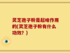 灵芝孢子粉是起啥作用的(灵芝孢子粉有什么功效？)