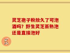 灵芝孢子粉放久了可泡酒吗？野生灵芝蒸熟泡还是直接泡好