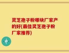 灵芝孢子粉哪块厂家产的好(最佳灵芝孢子粉厂家推荐)