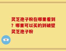 灵芝孢子粉在哪里看到？哪里可以买的到破壁灵芝孢子粉
