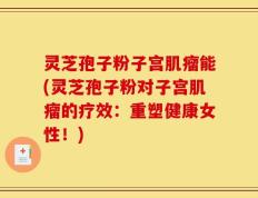 灵芝孢子粉子宫肌瘤能(灵芝孢子粉对子宫肌瘤的疗效：重塑健康女性！)
