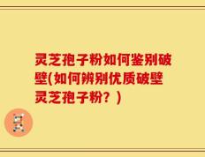 灵芝孢子粉如何鉴别破壁(如何辨别优质破壁灵芝孢子粉？)