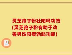 灵芝孢子粉壮阳吗功效(灵芝孢子粉有助于改善男性阳痿勃起功能)