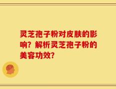 灵芝孢子粉对皮肤的影响？解析灵芝孢子粉的美容功效？