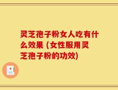灵芝孢子粉女人吃有什么效果 (女性服用灵芝孢子粉的功效)