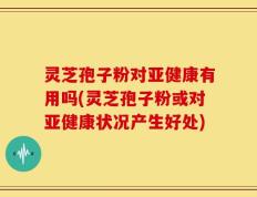 灵芝孢子粉对亚健康有用吗(灵芝孢子粉或对亚健康状况产生好处)